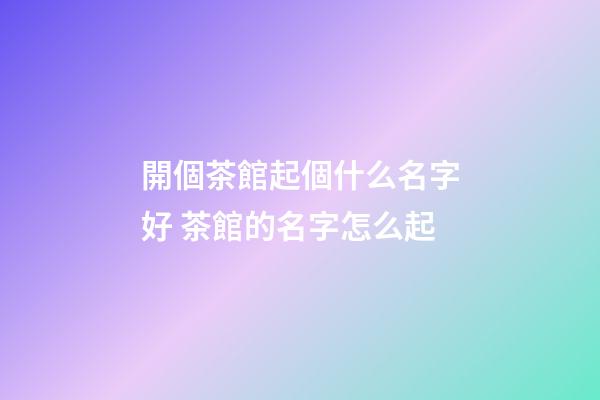 開個茶館起個什么名字好 茶館的名字怎么起